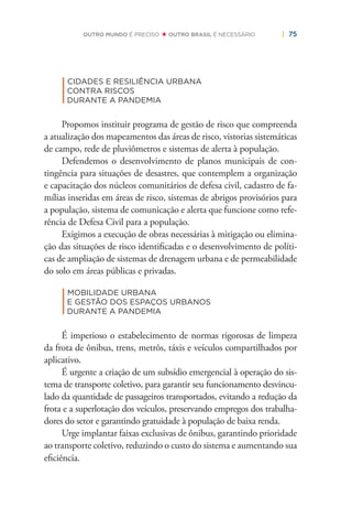 | 75OUTRO MUNDO É PRECISO OUTRO BRASIL É NECESSÁRIO
|
CIDADES E RESILIÊNCIA URBANA
CONTRA RISCOS
DURANTE A PANDEMIA
Propomos instituir programa de gestão de risco que compreenda
a atualização dos mapeamentos das áreas de risco, vistorias sistemáticas
de campo, rede de pluviômetros e sistemas de alerta à população.
Defendemos o desenvolvimento de planos municipais de con-
tingência para situações de desastres, que contemplem a organização
e capacitação dos núcleos comunitários de defesa civil, cadastro de fa-
mílias inseridas em áreas de risco, sistemas de abrigos provisórios para
a população, sistema de comunicação e alerta que funcione como refe-
rência de Defesa Civil para a população.
Exigimos a execução de obras necessárias à mitigação ou elimina-
ção das situações de risco identiﬁcadas e o desenvolvimento de políti-
cas de ampliação de sistemas de drenagem urbana e de permeabilidade
do solo em áreas públicas e privadas.
|
MOBILIDADE URBANA
E GESTÃO DOS ESPAÇOS URBANOS
DURANTE A PANDEMIA
É imperioso o estabelecimento de normas rigorosas de limpeza
da frota de ônibus, trens, metrôs, táxis e veículos compartilhados por
aplicativo.
É urgente a criação de um subsídio emergencial à operação do sis-
tema de transporte coletivo, para garantir seu funcionamento desvincu-
lado da quantidade de passageiros transportados, evitando a redução da
frota e a superlotação dos veículos, preservando empregos dos trabalha-
dores do setor e garantindo gratuidade à população de baixa renda.
Urge implantar faixas exclusivas de ônibus, garantindo prioridade
ao transporte coletivo, reduzindo o custo do sistema e aumentando sua
eﬁciência.
 