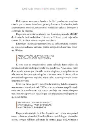 | 77OUTRO MUNDO É PRECISO OUTRO BRASIL É NECESSÁRIO
Defendemos a retomada das obras do PAC paralisadas e a acelera-
ção das que estão em ritmo lento, principalmente as de urbanização de
assentamentos precários, saneamento, mobilidade urbana, drenagem e
contenção de encostas.
Propomos aumentar o subsídio nos ﬁnanciamentos do MCMV
destinados às famílias da faixa 1,5 (renda até 2,6 mil reais), cuja redu-
ção em 2018 afetou as contratações nesta faixa.
É também importante retomar obras de infraestrutura econômi-
ca, tais como rodovias, ferrovias, portos, aeroportos, hidrovias e recur-
sos hídricos.
|
ANTECIPAÇÃO DE INVESTIMENTOS
DAS CONCESSÕES EXISTENTES
É certo que os concessionários estão sofrendo fortes efeitos da
paralisação de atividades provocada pela pandemia. No entanto, parte
deles atende setores que têm sido menos atingidos, principalmente os
relacionados às exportações de grãos e ao setor mineral. Assim, é im-
prescindível o governo negociar, junto a eles, a antecipação dos inves-
timentos previstos.
Com esse ﬁm, é possível também dar maior agilidade a mecanis-
mos como as autorizações de TUPs e a renovação ou reequilíbrio de
contratos de arrendamento nos portos, que hoje têm demorado quase
três anos para aprovação, vedado que tais negociações impliquem au-
mento de tarifas.
|
PROGRAMA DE FINANCIAMENTO
EMERGENCIAL PARA EMPRESAS
MANTEREM OS EMPREGOS
Propomos instituição de linhas de crédito, em volume compatível
com a cobertura plena de folhas de salário e capital de giro básico (lo-
cações, serviços públicos, cobertura de contas a pagar etc.), voltadas a
 