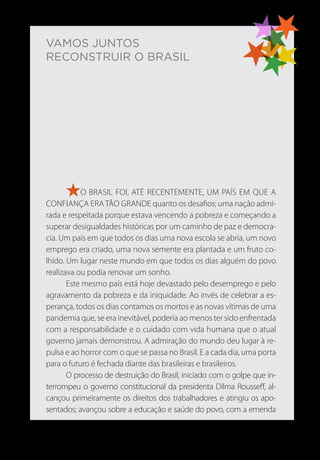 VAMOS JUNTOS
RECONSTRUIR O BRASIL
O BRASIL FOI, ATÉ RECENTEMENTE, UM PAÍS EM QUE A
CONFIANÇA ERA TÃO GRANDE quanto os desafios; uma nação admi-
rada e respeitada porque estava vencendo a pobreza e começando a
superar desigualdades históricas por um caminho de paz e democra-
cia. Um país em que todos os dias uma nova escola se abria, um novo
emprego era criado, uma nova semente era plantada e um fruto co-
lhido. Um lugar neste mundo em que todos os dias alguém do povo
realizava ou podia renovar um sonho.
Este mesmo país está hoje devastado pelo desemprego e pelo
agravamento da pobreza e da iniquidade. Ao invés de celebrar a es-
perança, todos os dias contamos os mortos e as novas vítimas de uma
pandemia que, se era inevitável, poderia ao menos ter sido enfrentada
com a responsabilidade e o cuidado com vida humana que o atual
governo jamais demonstrou. A admiração do mundo deu lugar à re-
pulsa e ao horror com o que se passa no Brasil. E a cada dia, uma porta
para o futuro é fechada diante das brasileiras e brasileiros.
O processo de destruição do Brasil, iniciado com o golpe que in-
terrompeu o governo constitucional da presidenta Dilma Rousseff, al-
cançou primeiramente os direitos dos trabalhadores e atingiu os apo-
sentados; avançou sobre a educação e saúde do povo, com a emenda
 