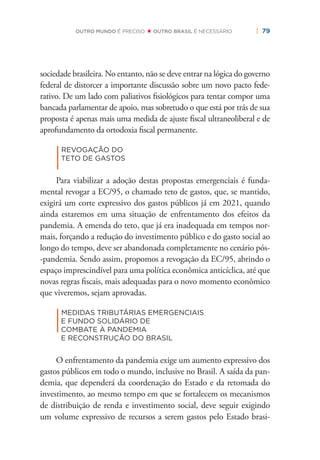 | 79OUTRO MUNDO É PRECISO OUTRO BRASIL É NECESSÁRIO
sociedade brasileira. No entanto, não se deve entrar na lógica do governo
federal de distorcer a importante discussão sobre um novo pacto fede-
rativo. De um lado com paliativos ﬁsiológicos para tentar compor uma
bancada parlamentar de apoio, mas sobretudo o que está por trás de sua
proposta é apenas mais uma medida de ajuste ﬁscal ultraneoliberal e de
aprofundamento da ortodoxia ﬁscal permanente.
|
REVOGAÇÃO DO
TETO DE GASTOS
Para viabilizar a adoção destas propostas emergenciais é funda-
mental revogar a EC/95, o chamado teto de gastos, que, se mantido,
exigirá um corte expressivo dos gastos públicos já em 2021, quando
ainda estaremos em uma situação de enfrentamento dos efeitos da
pandemia. A emenda do teto, que já era inadequada em tempos nor-
mais, forçando a redução do investimento público e do gasto social ao
longo do tempo, deve ser abandonada completamente no cenário pós-
-pandemia. Sendo assim, propomos a revogação da EC/95, abrindo o
espaço imprescindível para uma política econômica anticíclica, até que
novas regras ﬁscais, mais adequadas para o novo momento econômico
que viveremos, sejam aprovadas.
|
MEDIDAS TRIBUTÁRIAS EMERGENCIAIS
E FUNDO SOLIDÁRIO DE
COMBATE À PANDEMIA
E RECONSTRUÇÃO DO BRASIL
O enfrentamento da pandemia exige um aumento expressivo dos
gastos públicos em todo o mundo, inclusive no Brasil. A saída da pan-
demia, que dependerá da coordenação do Estado e da retomada do
investimento, ao mesmo tempo em que se fortalecem os mecanismos
de distribuição de renda e investimento social, deve seguir exigindo
um volume expressivo de recursos a serem gastos pelo Estado brasi-
 