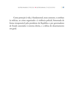 | 81OUTRO MUNDO É PRECISO OUTRO BRASIL É NECESSÁRIO
Como proteção à vida, é fundamental, nesse contexto, o combate
às milícias, ao crime organizado e à violência policial, fomentada de
forma irresponsável pelo presidente da República e por governadores
de Estado associados à extrema direita, e a defesa do desarmamento
em geral.
 