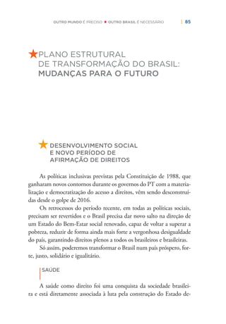 | 85OUTRO MUNDO É PRECISO OUTRO BRASIL É NECESSÁRIO
PLANO ESTRUTURAL
DE TRANSFORMAÇÃO DO BRASIL:
MUDANÇAS PARA O FUTURO
DESENVOLVIMENTO SOCIAL
E NOVO PERÍODO DE
AFIRMAÇÃO DE DIREITOS
As políticas inclusivas previstas pela Constituição de 1988, que
ganharam novos contornos durante os governos do PT com a materia-
lização e democratização do acesso a direitos, vêm sendo desconstruí-
das desde o golpe de 2016.
Os retrocessos do período recente, em todas as políticas sociais,
precisam ser revertidos e o Brasil precisa dar novo salto na direção de
um Estado do Bem-Estar social renovado, capaz de voltar a superar a
pobreza, reduzir de forma ainda mais forte a vergonhosa desigualdade
do país, garantindo direitos plenos a todos os brasileiros e brasileiras.
Só assim, poderemos transformar o Brasil num país próspero, for-
te, justo, solidário e igualitário.
|
SAÚDE
A saúde como direito foi uma conquista da sociedade brasilei-
ra e está diretamente associada à luta pela construção do Estado de-
 