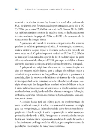86 | PLANO DE RECONSTRUÇÃO E TRANSFORMAÇÃO DO BRASIL
mocrático de direito. Apesar dos incontáveis resultados positivos do
SUS, os últimos anos foram marcados por retrocessos, entre eles a EC
95/2016, que retirou 22,5 bilhões de reais do SUS entre 2018 e 2020.
Ao subﬁnanciamento crônico da saúde se soma o desﬁnanciamento
recente, resultante do golpe de 2016, da EC95 e do desmonte do ﬁ-
nanciamento da atenção básica.
A pandemia de Covid-19 mostrou a importância dos sistemas
públicos de saúde na preservação da vida. A reconstrução, econômica,
social e sanitária do país requer a retomada do SUS por meio de um
novo pacto social. O primeiro passo é restituir ao SUS os 22,5 bilhões
de reais que foram retirados a partir de 2018 e adotar regras de gasto
diferentes das estabelecidas pela EC-95, para que se viabilize o ﬁnan-
ciamento adequado do sistema público de saúde universal e integral.
A pós-pandemia exigirá o enfrentamento das determinações so-
ciais do processo saúde-doença, com a adoção de políticas sociais e
econômicas que reduzam as desigualdades regionais e promovam a
equidade, além da renovação de hábitos e de formas de vida. A saúde
terá um papel relevante nessa trajetória. Será fundamental traçar estra-
tégias de redução das desigualdades e reduzir vulnerabilidades e riscos
à saúde relacionados aos seus determinantes e condicionantes, como
modos de viver, condições de trabalho, alimentação segura, habitação,
ambiente, segurança pública, mobilidade urbana, educação, lazer, cul-
tura, entre outros.
A atenção básica terá um efetivo papel na implementação do
novo modelo de atenção à saúde, tendo o território como estratégia
para sua reorganização, as linhas de cuidado como ferramenta de inte-
gração das redes de atenção à saúde e a promoção da saúde como res-
ponsabilidade de todo o SUS. Para garantir a centralidade da atenção
básica será fundamental a expansão das unidades de saúde da família e
o fortalecimento do Programa Mais Médicos, para ampliar o acesso de
populações em situações de maior vulnerabilidade.
 