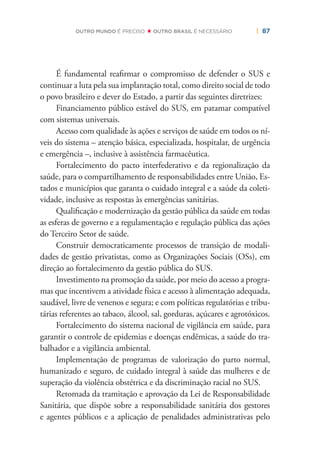 | 87OUTRO MUNDO É PRECISO OUTRO BRASIL É NECESSÁRIO
É fundamental reaﬁrmar o compromisso de defender o SUS e
continuar a luta pela sua implantação total, como direito social de todo
o povo brasileiro e dever do Estado, a partir das seguintes diretrizes:
Financiamento público estável do SUS, em patamar compatível
com sistemas universais.
Acesso com qualidade às ações e serviços de saúde em todos os ní-
veis do sistema – atenção básica, especializada, hospitalar, de urgência
e emergência –, inclusive à assistência farmacêutica.
Fortalecimento do pacto interfederativo e da regionalização da
saúde, para o compartilhamento de responsabilidades entre União, Es-
tados e municípios que garanta o cuidado integral e a saúde da coleti-
vidade, inclusive as respostas às emergências sanitárias.
Qualiﬁcação e modernização da gestão pública da saúde em todas
as esferas de governo e a regulamentação e regulação pública das ações
do Terceiro Setor de saúde.
Construir democraticamente processos de transição de modali-
dades de gestão privatistas, como as Organizações Sociais (OSs), em
direção ao fortalecimento da gestão pública do SUS.
Investimento na promoção da saúde, por meio do acesso a progra-
mas que incentivem a atividade física e acesso à alimentação adequada,
saudável, livre de venenos e segura; e com políticas regulatórias e tribu-
tárias referentes ao tabaco, álcool, sal, gorduras, açúcares e agrotóxicos.
Fortalecimento do sistema nacional de vigilância em saúde, para
garantir o controle de epidemias e doenças endêmicas, a saúde do tra-
balhador e a vigilância ambiental.
Implementação de programas de valorização do parto normal,
humanizado e seguro, de cuidado integral à saúde das mulheres e de
superação da violência obstétrica e da discriminação racial no SUS.
Retomada da tramitação e aprovação da Lei de Responsabilidade
Sanitária, que dispõe sobre a responsabilidade sanitária dos gestores
e agentes públicos e a aplicação de penalidades administrativas pelo
 
