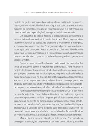 do teto de gastos; minou as bases de qualquer política de desenvolvi-
mento, com o austericídio fiscal e o ataque aos bancos e mecanismos
públicos de fomento; entregou as riquezas naturais e o patrimônio do
povo, abandonou a população à selvageria das leis do mercado.
Um governo de índole fascista e obscurantista acrescentou a
este cenário o discurso do ódio e a incitação à violência, agravando o
racismo estrutural da sociedade brasileira, o machismo, a misoginia,
a homofobia e o preconceito. Persegue os indígenas, os sem-terra e
todos que dele divergem. Ataca a ciência, a cultura e a liberdade de
expressão. Destrói a Amazônia e o Pantanal ante os olhos alarmados
do mundo. Mantém o país sob tutela militar e ajoelhado perante os
Estados Unidos.
O que aconteceu no Brasil nesse período não foi uma simples
troca de governo, como é natural nas democracias. Para reverter o
projeto de desenvolvimento com inclusão social que estava em curso,
em que pela primeira vez a maioria pobre, negra e trabalhadora deste
país estava no centro e na direção das políticas públicas, foi necessário
atacar o cerne do processo democrático. Atacar o voto popular que
originou as mudanças, ainda tímidas diante do passivo de desigualda-
de do país, mas intoleráveis pelos herdeiros históricos da casa grande.
Foi necessário corromper o processo eleitoral de 2018, por meio
de uma farsa judicial consentida e estimulada por poderosos agentes
do sistema político e da mídia, rasgar os princípios constitucionais do
juízo natural, do direito de defesa, da presunção de inocência e até de-
sacatar uma decisão da Organização das Nações Unidas (ONU) para
impedir que o voto do povo elegesse Lula presidente outra vez. Foi
necessário envenenar a sociedade com o ódio destilado nas fábricas
de mentiras das milícias digitais, para fazer a História andar para trás.
Mas a História de um país não se interrompe. Por mais duras
que sejam as condições do presente, por mais devastadora que tenha
PLANO DE RECONSTRUÇÃO E TRANSFORMAÇÃO DO BRASIL
 