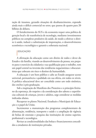 | 89OUTRO MUNDO É PRECISO OUTRO BRASIL É NECESSÁRIO
tação de insumos, gerando situações de desabastecimento, expondo
ainda mais o déﬁcit comercial no setor, que passou de quatro para 20
bilhões de dólares.
O fortalecimento do SUS e da economia requer uma política de
geração local e de transferência de tecnologia, mediante investimentos
públicos no complexo produtivo da saúde, de modo a efetivar o direi-
to à saúde, induzir a substituição de importações, o desenvolvimento
econômico e tecnológico e garantir a soberania nacional.
|
EDUCAÇÃO
A aﬁrmação da educação como um direito de todos e dever do
Estado e da família, visando ao desenvolvimento da pessoa, seu prepa-
ro para o exercício da cidadania e sua qualiﬁcação para o trabalho, tem
um papel central na inversão das tendências negacionistas e obscuran-
tistas que colocam em risco o destino da humanidade.
A educação é um bem público e cabe ao Estado assegurar acesso
universal, permanência e qualidade em sua oferta, em todos os níveis.
A política educacional deve ser concebida como um todo sistêmico,
das creches à pós-graduação.
Sob a inspiração do Manifesto dos Pioneiros e o princípio freiria-
no da esperança, do respeito e da consideração dos saberes e experiên-
cias culturais de crianças, jovens e adultos, urge considerar as medidas
indicadas abaixo.
Recuperar os planos Nacional, Estaduais e Municipais de Educa-
ção e o papel da União.
Incrementar a manutenção dos programas complementares de
alimentação, residência, transporte e saúde e a ampliação de vigência
de bolsas de extensão e pesquisa das instituições de ensino superior,
proﬁssional e tecnológica.
Revisar as condicionalidades das bolsas e ﬁnanciamentos concedi-
dos a estudantes de instituições privadas.
 