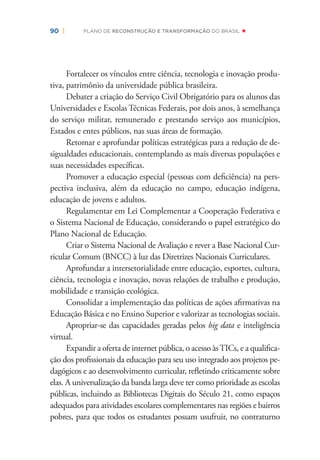 90 | PLANO DE RECONSTRUÇÃO E TRANSFORMAÇÃO DO BRASIL
Fortalecer os vínculos entre ciência, tecnologia e inovação produ-
tiva, patrimônio da universidade pública brasileira.
Debater a criação do Serviço Civil Obrigatório para os alunos das
Universidades e Escolas Técnicas Federais, por dois anos, à semelhança
do serviço militar, remunerado e prestando serviço aos municípios,
Estados e entes públicos, nas suas áreas de formação.
Retomar e aprofundar políticas estratégicas para a redução de de-
sigualdades educacionais, contemplando as mais diversas populações e
suas necessidades especíﬁcas.
Promover a educação especial (pessoas com deﬁciência) na pers-
pectiva inclusiva, além da educação no campo, educação indígena,
educação de jovens e adultos.
Regulamentar em Lei Complementar a Cooperação Federativa e
o Sistema Nacional de Educação, considerando o papel estratégico do
Plano Nacional de Educação.
Criar o Sistema Nacional de Avaliação e rever a Base Nacional Cur-
ricular Comum (BNCC) à luz das Diretrizes Nacionais Curriculares.
Aprofundar a intersetorialidade entre educação, esportes, cultura,
ciência, tecnologia e inovação, novas relações de trabalho e produção,
mobilidade e transição ecológica.
Consolidar a implementação das políticas de ações aﬁrmativas na
Educação Básica e no Ensino Superior e valorizar as tecnologias sociais.
Apropriar-se das capacidades geradas pelos big data e inteligência
virtual.
Expandir a oferta de internet pública, o acesso àsTICs, e a qualiﬁca-
ção dos proﬁssionais da educação para seu uso integrado aos projetos pe-
dagógicos e ao desenvolvimento curricular, reﬂetindo criticamente sobre
elas. A universalização da banda larga deve ter como prioridade as escolas
públicas, incluindo as Bibliotecas Digitais do Século 21, como espaços
adequados para atividades escolares complementares nas regiões e bairros
pobres, para que todos os estudantes possam usufruir, no contraturno
 
