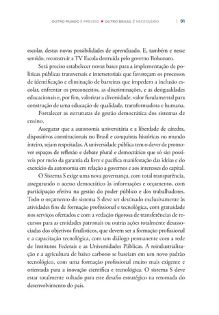 | 91OUTRO MUNDO É PRECISO OUTRO BRASIL É NECESSÁRIO
escolar, destas novas possibilidades de aprendizado. E, também e nesse
sentido, reconstruir a TV Escola destruída pelo governo Bolsonaro.
Será preciso estabelecer novas bases para a implementação de po-
líticas públicas transversais e intersetoriais que favoreçam os processos
de identiﬁcação e eliminação de barreiras que impedem a inclusão es-
colar, enfrentar os preconceitos, as discriminações, e as desigualdades
educacionais e, por ﬁm, valorizar a diversidade, valor fundamental para
construção de uma educação de qualidade, transformadora e humana.
Fortalecer as estruturas de gestão democrática dos sistemas de
ensino.
Assegurar que a autonomia universitária e a liberdade de cátedra,
dispositivos constitucionais no Brasil e conquistas históricas no mundo
inteiro, sejam respeitadas. A universidade pública tem o dever de promo-
ver espaços de reﬂexão e debate plural e democrático que só são possí-
veis por meio da garantia da livre e pacíﬁca manifestação das ideias e do
exercício da autonomia em relação a governos e aos interesses do capital.
O Sistema S exige uma nova governança, com total transparência,
assegurando o acesso democrático às informações e orçamento, com
participação efetiva na gestão do poder público e dos trabalhadores.
Todo o orçamento do sistema S deve ser destinado exclusivamente às
atividades ﬁns de formação proﬁssional e tecnológica, com gratuidade
nos serviços ofertados e com a vedação rigorosa de transferências de re-
cursos para as entidades patronais ou outras ações totalmente desasso-
ciadas dos objetivos ﬁnalísticos, que devem ser a formação proﬁssional
e a capacitação tecnológica, com um diálogo permanente com a rede
de Institutos Federais e as Universidades Públicas. A reindustrializa-
ção e a agricultura de baixo carbono se baseiam em um novo padrão
tecnológico, com uma formação proﬁssional muito mais exigente e
orientada para a inovação cientíﬁca e tecnológica. O sistema S deve
estar totalmente voltado para este desaﬁo estratégico na retomada do
desenvolvimento do país.
 