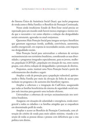 | 93OUTRO MUNDO É PRECISO OUTRO BRASIL É NECESSÁRIO
do Sistema Único de Assistência Social (Suas), que inclui programas
de renda como o Bolsa Família e o Benefício de Prestação Continuada.
Nosso ainda insuﬁciente Estado de Bem-Estar social precisa ser
repensado para um mundo onde haverá menos empregos e menos ren-
da que o necessário e ter como objetivo a redução das desigualdades
sociais estruturais, agravadas na atual conjuntura.
Queremos Mais Proteção Social para integrar serviços e benefícios
que garantam seguranças (renda, acolhida, convivência, autonomia,
auxílio emergencial), em resposta às necessidades sociais, com impacto
nas desigualdades sociais.
Mais Proteção Social para universalizar a cobertura de serviços
socioassistenciais nos territórios brasileiros, considerando as suas diver-
sidades, e programas integrados especialmente, para os jovens, mulhe-
res, população LGBTQI+, população em situação de rua, entre outros
grupos, com efetiva redução de desigualdades e promoção de direitos.
Propomos, assim, instituir uma Nova Proteção Social a partir do
enfrentamento dos desaﬁos a seguir:
Ampliar a rede de proteção para a população vulnerável, aprimo-
rando o Bolsa Família por meio da elevação da linha de acesso para
inclusão no programa e do aumento dos benefícios vigentes.
Ampliar a cobertura e a integração do CadÚnico, assegurando
que todas as famílias beneﬁciárias do sistema de seguridade social este-
jam nele inscritas para garantir uma inclusão eﬁciente.
Universalizar a cobertura de serviços socioassistenciais nos terri-
tórios brasileiros.
Assegurar, em situações de calamidade e emergência, renda emer-
gencial a todos os cidadãos e as famílias atingidas que se enquadrem
em determinado perﬁl de renda.
Ampliar o acesso ao Benefício de Prestação Continuada, com al-
teração do critério de renda para meio salário mínimo, visando a in-
serção de todas as pessoas idosas e pessoas com deﬁciência que a esta
política tem direito.
 