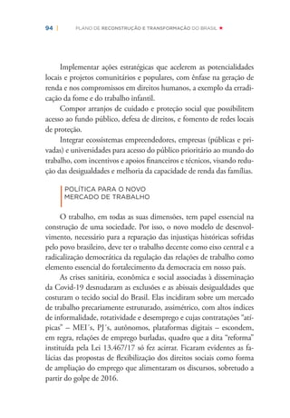 94 | PLANO DE RECONSTRUÇÃO E TRANSFORMAÇÃO DO BRASIL
Implementar ações estratégicas que acelerem as potencialidades
locais e projetos comunitários e populares, com ênfase na geração de
renda e nos compromissos em direitos humanos, a exemplo da erradi-
cação da fome e do trabalho infantil.
Compor arranjos de cuidado e proteção social que possibilitem
acesso ao fundo público, defesa de direitos, e fomento de redes locais
de proteção.
Integrar ecossistemas empreendedores, empresas (públicas e pri-
vadas) e universidades para acesso do público prioritário ao mundo do
trabalho, com incentivos e apoios ﬁnanceiros e técnicos, visando redu-
ção das desigualdades e melhoria da capacidade de renda das famílias.
|
POLÍTICA PARA O NOVO
MERCADO DE TRABALHO
O trabalho, em todas as suas dimensões, tem papel essencial na
construção de uma sociedade. Por isso, o novo modelo de desenvol-
vimento, necessário para a reparação das injustiças históricas sofridas
pelo povo brasileiro, deve ter o trabalho decente como eixo central e a
radicalização democrática da regulação das relações de trabalho como
elemento essencial do fortalecimento da democracia em nosso país.
As crises sanitária, econômica e social associadas à disseminação
da Covid-19 desnudaram as exclusões e as abissais desigualdades que
costuram o tecido social do Brasil. Elas incidiram sobre um mercado
de trabalho precariamente estruturado, assimétrico, com altos índices
de informalidade, rotatividade e desemprego e cujas contratações “atí-
picas” – MEI´s, PJ´s, autônomos, plataformas digitais – escondem,
em regra, relações de emprego burladas, quadro que a dita “reforma”
instituída pela Lei 13.467/17 só fez acirrar. Ficaram evidentes as fa-
lácias das propostas de ﬂexibilização dos direitos sociais como forma
de ampliação do emprego que alimentaram os discursos, sobretudo a
partir do golpe de 2016.
 