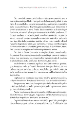 | 95OUTRO MUNDO É PRECISO OUTRO BRASIL É NECESSÁRIO
Para constituir uma sociedade democrática, comprometida com a
superação das desigualdades e na qual o trabalho com dignidade ocupa
papel de centralidade, é essencial que os direitos sociais sejam respeitados
e que todas as formas de discriminação sejam eliminadas. Em especial é
preciso estar atentos às novas formas de discriminação e de eliminação
de direitos, relativas à uberização crescente das atividades produtivas. É
decisiva, também, a estruturação de uma base econômica em que os
setores essenciais estejam conectados em cadeias produtivas nacionais,
para que, além de fornecedor de matérias primas para o mundo, o Brasil
seja capaz de produzir tecnologias transformadoras que contribuam para
o desenvolvimento da sociedade, gerem emprego de qualidade e difun-
dam cultura, tecnologia e conhecimento para outras nações.
Para isto, o Estado deve atuar como planiﬁcador e coordenador
do processo de reconstrução nacional e, em diálogo constante e demo-
crático com a sociedade, ser ator central na implementação de medidas
diretamente associadas ao mundo do trabalho, tais como:
Estabelecer um sistema de regulação pública isonômica, que bus-
que incorporar todas as “novas” formas de alocação da força de tra-
balho e assegure a renda e o direito ao trabalho, garantindo proteção
social a todos e todas, superando a natureza desequilibrada das relações
de trabalho.
Implantar um sistema de negociação coletiva que amplie direitos,
independentemente da natureza do vínculo e da atividade econômica.
Assegurar que o modelo de organização sindical construído pelos
próprios trabalhadores tenha garantias para poder representar e prote-
ger com eﬁcácia todos eles.
Adotar medidas e aprimorar regulações públicas para eliminar to-
das as formas de discriminação, respeitar os direitos humanos e sociais
e ampliﬁcar a igualdade no mundo do trabalho.
O governo Bolsonaro continua insistindo que a solução do pro-
blema do emprego é retirar e rebaixar direitos, é a ﬂexibilização das
 
