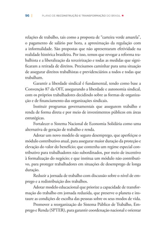 96 | PLANO DE RECONSTRUÇÃO E TRANSFORMAÇÃO DO BRASIL
relações de trabalho, tais como a proposta de “carteira verde amarela”,
o pagamento de salário por hora, a aproximação da regulação com
a informalidade. São propostas que não apresentaram efetividade na
realidade histórica brasileira. Por isso, temos que revogar a reforma tra-
balhista e a liberalização da terceirização e todas as medidas que signi-
ﬁcaram a retirada de direitos. Precisamos caminhar para uma situação
de assegurar direitos trabalhistas e previdenciários a todos e todas que
trabalham.
Garantir a liberdade sindical é fundamental, tendo como base a
Convenção 87 da OIT, assegurando a liberdade e autonomia sindical,
com os próprios trabalhadores decidindo sobre as formas de organiza-
ção e de ﬁnanciamento das organizações sindicais.
Instituir programas governamentais que assegurem trabalho e
renda de forma direta e por meio de investimentos públicos em áreas
estratégicas.
Fortalecer o Sistema Nacional de Economia Solidária como uma
alternativa de geração de trabalho e renda.
Adotar um novo modelo de seguro desemprego, que aperfeiçoe o
módulo contributivo atual, para assegurar maior duração da proteção e
elevação do valor do benefício; que contenha um regime especial con-
tributivo para trabalhadores não subordinados, por meio de incentivo
à formalização do negócio; e que institua um módulo não contributi-
vo, para proteger trabalhadores em situações de desemprego de longa
duração.
Reduzir a jornada de trabalho com discussão sobre o nível de em-
prego e a redistribuição dos trabalhos.
Adotar modelo educacional que priorize a capacidade de transfor-
mação do trabalho em jornada reduzida, que preserve o planeta e ins-
taure as condições de escolha das pessoas sobre os seus modos de vida.
Promover a reorganização do Sistema Público de Trabalho, Em-
prego e Renda (SPTER), para garantir coordenação nacional e orientar
 