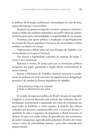 | 97OUTRO MUNDO É PRECISO OUTRO BRASIL É NECESSÁRIO
as políticas de formação proﬁssional, intermediação de mão de obra,
seguro desemprego e microcrédito.
Assegurar aos pequenos negócios e às micro e pequenas empresas o
acesso a crédito em condições adequadas a seu perﬁl e oferta de assistên-
cia técnica para maior sustentabilidade e competitividade de sua atuação.
Fomentar, com aporte público, a ampliação e o aperfeiçoamento
da atuação dos bancos populares e iniciativas de microcrédito e crédito
solidário na cidade e no campo.
Implementar o debate sobre um novo Estatuto do Trabalho, a ser
encaminhado ao Congresso Nacional.
Dar eﬁcácia e legitimidade à garantia de emprego do artigo 7,
inciso I, da Constituição.
Repensar o sistema de justiça para que as instituições públicas
recuperem seu papel, garantindo o amplo direito constitucional de
acesso à justiça.
Recriar o Ministério do Trabalho, instância necessária à coorde-
nação das políticas em nível nacional e de implementação da legislação
protetiva e de combate às formas degradantes de trabalho.
|
SEGURANÇA PÚBLICA CIDADÃ
PARA A PROTEÇÃO DA VIDA
O modelo de segurança pública do Brasil é incapaz de responder
à legítima e crescente demanda pela redução das violências, das cri-
minalidades convencional e organizada, dos riscos de vitimização aos
quais todos os brasileiros se veem expostos. A despeito dos esforços
realizados por governos comprometidos com o acesso aos direitos, a
qualidade de vida e a segurança da população, o Brasil atravessou os
últimos 40 anos com ondas cíclicas de generalização dos sentimentos
de medo e insegurança, agravadas pelos patamares elevados dos crimes
contra a vida e da criminalidade violenta – parte deles cometida pelo
próprio Estado.
 