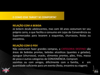 E COMO ESSE TARGET SE COMPORTA?RELAÇÃO COM A BEBIDAJá bebem desde adolescentes, mas com 18 anos costumam ter seu  próprio carro, o que facilita o consumo em Lojas de Conveniência ou Supermercados para levarem a esquentas, churrascos, festas ou encontros.RELAÇÃO COM O PDVNão costumam fazer grandes compras, a CATEGORIA DESTINO são áreas de bebidas prontas, bebidas alcoólicas (quentes e geladas), açougue (churrasco), snacks, alimentos prontos, pães, frios, massa de pizza e outras categorias de CONVENIÊNCIA. Compramsozinhos ou com amigos, dificilmente com a família,  e  em quantidade suficiente para um evento (festa, encontro ou viagem).