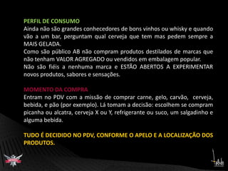 PERFIL DE CONSUMOAinda não são grandes conhecedores de bons vinhos ou whisky e quando vão a um bar, perguntam qual cerveja que tem mas pedem sempre a MAIS GELADA.Como são público AB não compram produtos destilados de marcas que não tenham VALOR AGREGADO ou vendidos em embalagem popular.Não são fiéis a nenhuma marca e ESTÃO ABERTOS A EXPERIMENTAR novos produtos, sabores e sensações.MOMENTO DA COMPRAEntram no PDV com a missão de comprar carne, gelo, carvão,  cerveja, bebida, e pão (por exemplo). Lá tomam a decisão: escolhem se compram picanha ou alcatra, cerveja X ou Y, refrigerante ou suco, um salgadinho e alguma bebida. TUDO É DECIDIDO NO PDV, CONFORME O APELO E A LOCALIZAÇÃO DOS PRODUTOS.