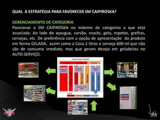 QUAL  A ESTRATÉGIA PARA FAVORECER SM CAIPIROSKA?GERENCIAMENTO DE CATEGORIAPosicionar a SM CAIPIROSKA no máximo de categorias a que está associada. Ao lado do açougue, carvão, snacks, gelo, espetos, grelhas,  cervejas, etc. De preferência com a opção de apresentação  do produto em forma GELADA,  assim como a Coca 2 litros e cerveja 600 ml que não são de consumo imediato, mas que geram desejo em geladeiras no AUTO-SERVIÇO.