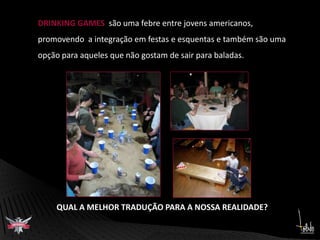 DRINKING GAMES  são uma febre entre jovens americanos, promovendo  a integração em festas e esquentas e também são umaopção para aqueles que não gostam de sair para baladas.QUAL A MELHOR TRADUÇÃO PARA A NOSSA REALIDADE?
