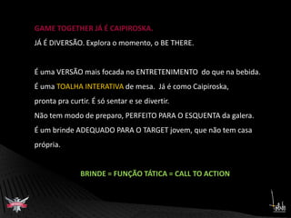 GAME TOGETHER JÁ É CAIPIROSKA.JÁ É DIVERSÃO. Explora o momento, o BE THERE.É uma VERSÃO mais focada no ENTRETENIMENTO  do que na bebida. É uma TOALHA INTERATIVA de mesa.  Já é como Caipiroska, pronta pra curtir. É só sentar e se divertir.  Não tem modo de preparo, PERFEITO PARA O ESQUENTA da galera.É um brinde ADEQUADO PARA O TARGET jovem, que não tem casa própria. BRINDE = FUNÇÃO TÁTICA = CALL TO ACTION