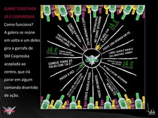 GAME TOGETHERJÁ É CAIPIROSKAComo funciona?A galera se reúneem volta e um delesgira a garrafa deSM Caipiroskaacoplada ao centro, que irá parar em algumcomando divertidode ação.      