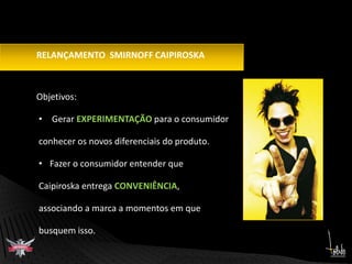        Objetivos: Gerar EXPERIMENTAÇÃO para o consumidor conhecer os novos diferenciais do produto.Fazer o consumidor entender queCaipiroska entrega CONVENIÊNCIA, associando a marca a momentos em que busquem isso.RELANÇAMENTO  SMIRNOFF CAIPIROSKA