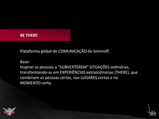 BE THEREPlataforma global de COMUNICAÇÃO de Smirnoff.Base:Inspirar as pessoas a “SUBVERTEREM” SITUAÇÕES ordinárias, transformando-as em EXPERIÊNCIAS extraordinárias (THERE), que combinam as pessoas certas, nos LUGARES certos e no MOMENTO certo. 