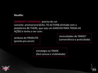 Desafio:SMIRNOFF CAIPIROSKA  precisa de um conceito  promocional (CALL TO ACTION) alinhado com a plataforma BE THERE, que seja um GANCHO PARA TODAS AS AÇÕES e tenha a ver com:atributo do PRODUTO (pronto pra servir)necessidades do TARGET (conveniência e praticidade)estratégia no TRADE(fácil acesso e visibilidade) 