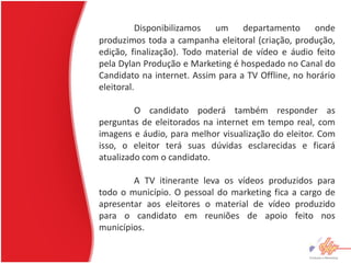 Disponibilizamos  um      departamento     onde
produzimos toda a campanha eleitoral (criação, produção,
edição, finalização). Todo material de vídeo e áudio feito
pela Dylan Produção e Marketing é hospedado no Canal do
Candidato na internet. Assim para a TV Offline, no horário
eleitoral.

         O candidato poderá também responder as
perguntas de eleitorados na internet em tempo real, com
imagens e áudio, para melhor visualização do eleitor. Com
isso, o eleitor terá suas dúvidas esclarecidas e ficará
atualizado com o candidato.

        A TV itinerante leva os vídeos produzidos para
todo o município. O pessoal do marketing fica a cargo de
apresentar aos eleitores o material de vídeo produzido
para o candidato em reuniões de apoio feito nos
municípios.
 