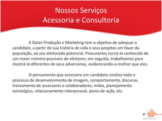 Nossos Serviços
                Acessoria e Consultoria

        A Dylan Produção e Marketing tem o objetivo de adequar o
candidato, a partir de sua história de vida e seus projetos em favor da
população, ao seu eleitorado potencial. Procuramos torná-lo conhecido de
um maior número possíveis de eleitores; em seguida, trabalhamos para
mostrá-lo diferentes de seus adversários, evidenciando-o melhor que eles.

         O pensamento que assessora um candidato sinaliza todo o
processo de desenvolvimento de imagem, comportamento, discurso,
treinamento de assessores e colaboradores; mídia, planejamento
estratégico, relacionamento interpessoal, plano de ação, etc.
 