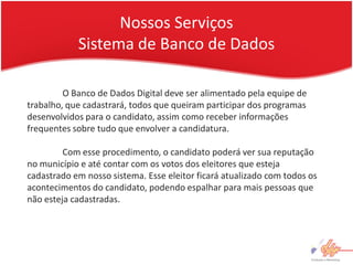 Nossos Serviços
            Sistema de Banco de Dados

         O Banco de Dados Digital deve ser alimentado pela equipe de
trabalho, que cadastrará, todos que queiram participar dos programas
desenvolvidos para o candidato, assim como receber informações
frequentes sobre tudo que envolver a candidatura.

         Com esse procedimento, o candidato poderá ver sua reputação
no município e até contar com os votos dos eleitores que esteja
cadastrado em nosso sistema. Esse eleitor ficará atualizado com todos os
acontecimentos do candidato, podendo espalhar para mais pessoas que
não esteja cadastradas.
 