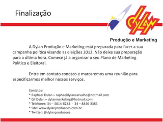 Finalização                       Title

• Lorem ipsum dolor sit amet, consectetuer
           A Dylan Produção e Marketing está preparada para fazer a sua
 campanha política elit. Vivamus et magna. Fusce sed
   adipiscing visando as eleições 2012. Não deixe sua preparação
 para a última hora. Comece já a organizar o seu Plano de Marketing
 Político e sed magna suscipit egestas.
   sem Eleitoral.
• Lorem ipsum dolor sit marcaremos uma reunião para
           Entre em contato conosco e amet, consectetuer
 especificarmos melhor nossos serviços. et magna. Fusce sed
   adipiscing elit. Vivamus
   sem Contatos:magna suscipit egestas.
            sed
         * Raphael Dylan – raphaeldylancarvalho@hotmail.com
         * Gil Dylan – dylanmarketing@hotmail.com
         * Telefones: 34 – 3814-8283 - 34 – 8846-3383
         * Site: www.dylanproducoes.com.br
         * Twitter: @dylanproducoes
 