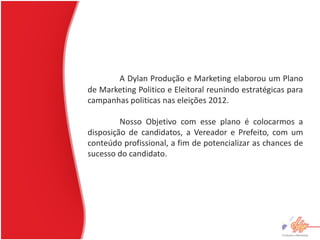 A Dylan Produção e Marketing elaborou um Plano
de Marketing Politico e Eleitoral reunindo estratégicas para
campanhas politicas nas eleições 2012.

         Nosso Objetivo com esse plano é colocarmos a
disposição de candidatos, a Vereador e Prefeito, com um
conteúdo profissional, a fim de potencializar as chances de
sucesso do candidato.
 