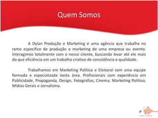 Quem Somos


         A Dylan Produção e Marketing é uma agência que trabalha no
ramo específico de produção e marketing de uma empresa ou evento.
Interagimos totalmente com o nosso cliente, buscando levar até ele mais
do que eficiência em um trabalho criativo de consistência e qualidade.

         Trabalhamos em Marketing Político e Eleitoral com uma equipe
formada e especializada nesta área. Profissionais com experiência em
Publicidade, Propaganda, Design, Fotografias, Cinema, Marketing Político,
Mídias Gerais e Jornalismo.
 