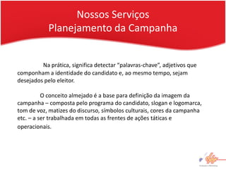 Nossos Serviços
            Planejamento da Campanha


         Na prática, significa detectar “palavras-chave”, adjetivos que
componham a identidade do candidato e, ao mesmo tempo, sejam
desejados pelo eleitor.

          O conceito almejado é a base para definição da imagem da
campanha – composta pelo programa do candidato, slogan e logomarca,
tom de voz, matizes do discurso, símbolos culturais, cores da campanha
etc. – a ser trabalhada em todas as frentes de ações táticas e
operacionais.
 