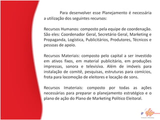 Para desenvolver esse Planejamento é necessária
a utilização dos seguintes recursos:

Recursos Humanos: composto pela equipe de coordenação.
São eles: Coordenador Geral, Secretário Geral, Marketing e
Propaganda, Logística, Publicitários, Produtores, Técnicos e
pessoas de apoio.

Recursos Materiais: composto pelo capital a ser investido
em ativos fixos, em material publicitário, em produções
impressas, sonora e televisiva. Além de imóveis para
instalação de comitê, pesquisas, estruturas para comícios,
frota para locomoção de eleitores e locação de sons.

Recursos Imateriais: composto por todas as ações
necessárias para preparar o planejamento estratégico e o
plano de ação do Plano de Marketing Político Eleitoral.
 
