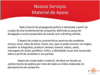 Nossos Serviços
                      Material de Apoio

          Todo material de propaganda política é idealizado a partir da
criação do eixo fundamental da campanha, definindo as peças de
divulgação a serem preparadas de acordo com o Briefing colhido.

         É depois de criado as características positivas do candidato
(marca, cores, tipos de letras, frases, etc.) que se pode escrever um slogan,
escolher as fotografias, produzir cartazes, banner, vídeos, spots,
mensagens de áudio, panfletos. Enfim, a identidade visual será construída
sobre o perfil do candidato e seu partido.

        Depois de criado todo o material, ele deve ser levado ao
conhecimento do público por meio de todas as mídias elaborada no
planejamento de campanha.
 