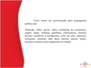 Esses meios de comunicação para propaganda
política são:

Televisão, rádio, jornal, vídeo marketing de campanha,
jingles, clipes, vinhetas, panfletos, informativos, mochila
banner, bandeiras e bandeirolas, carro de som, adesivos,
camisetas, volantes, bike door, painéis, placas, faixas,
cartazes e outros meios disponível na cidade.
 