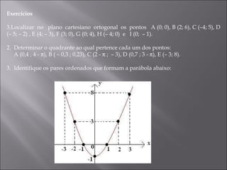 Exercícios     Localizar  no  plano  cartesiano  ortogonal  os  pontos  A (0; 0), B (2; 6), C (–4; 5), D (– 5; – 2) , E (4; – 3), F (3; 0), G (0; 4), H (– 4; 0)  e  I (0;  – 1). 2.  Determinar o quadrante ao qual pertence cada um dos pontos:  A (0,4 ; 4 -   ), B ( – 0,3 ; 0,23), C (2 -    ;  – 3), D (0,7 ; 3 -   ), E (– 3; 8). 3.  Identifique os pares ordenados que formam a parábola abaixo: 