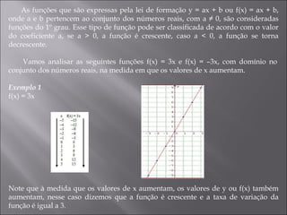 As funções que são expressas pela lei de formação y = ax + b ou f(x) = ax + b, onde a e b pertencem ao conjunto dos números reais, com a ≠ 0, são consideradas funções do 1º grau. Esse tipo de função pode ser classificada de acordo com o valor do coeficiente a, se a > 0, a função é crescente, caso a < 0, a função se torna decrescente.    Vamos analisar as seguintes funções f(x) = 3x e f(x) = –3x, com domínio no conjunto dos números reais, na medida em que os valores de x aumentam. Exemplo 1   f(x) = 3x  Note que à medida que os valores de x aumentam, os valores de y ou f(x) também aumentam, nesse caso dizemos que a função é crescente e a taxa de variação da função é igual a 3.  