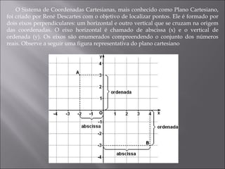 O Sistema de Coordenadas Cartesianas, mais conhecido como Plano Cartesiano, foi criado por René Descartes com o objetivo de localizar pontos. Ele é formado por dois eixos perpendiculares: um horizontal e outro vertical que se cruzam na origem das coordenadas. O eixo horizontal é chamado de abscissa (x) e o vertical de ordenada (y). Os eixos são enumerados compreendendo o conjunto dos números reais. Observe a seguir uma figura representativa do plano cartesiano 