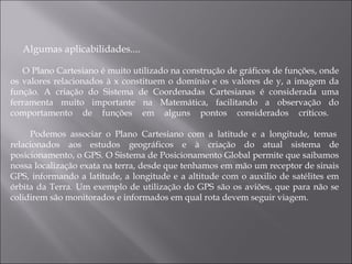 Algumas aplicabilidades.... O Plano Cartesiano é muito utilizado na construção de gráficos de funções, onde os valores relacionados à x constituem o domínio e os valores de y, a imagem da função. A criação do Sistema de Coordenadas Cartesianas é considerada uma ferramenta muito importante na Matemática, facilitando a observação do comportamento de funções em alguns pontos considerados críticos.    Podemos associar o Plano Cartesiano com a latitude e a longitude, temas relacionados aos estudos geográficos e à criação do atual sistema de posicionamento, o GPS. O Sistema de Posicionamento Global permite que saibamos nossa localização exata na terra, desde que tenhamos em mão um receptor de sinais GPS, informando a latitude, a longitude e a altitude com o auxilio de satélites em órbita da Terra. Um exemplo de utilização do GPS são os aviões, que para não se colidirem são monitorados e informados em qual rota devem seguir viagem.  