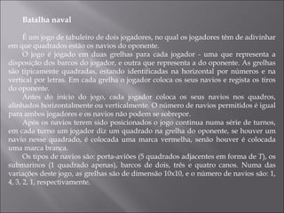 Batalha naval É um jogo de tabuleiro de dois jogadores, no qual os jogadores têm de adivinhar em que quadrados estão os navios do oponente. O jogo é jogado em duas grelhas para cada jogador - uma que representa a disposição dos barcos do jogador, e outra que representa a do oponente. As grelhas são tipicamente quadradas, estando identificadas na horizontal por números e na vertical por letras. Em cada grelha o jogador coloca os seus navios e regista os tiros do oponente. Antes do início do jogo, cada jogador coloca os seus navios nos quadros, alinhados horizontalmente ou verticalmente. O número de navios permitidos é igual para ambos jogadores e os navios não podem se sobrepor. Após os navios terem sido posicionados o jogo continua numa série de turnos, em cada turno um jogador diz um quadrado na grelha do oponente, se houver um navio nesse quadrado, é colocada uma marca vermelha, senão houver é colocada uma marca branca. Os tipos de navios são: porta-aviões (5 quadrados adjacentes em forma de  T ), os submarinos (1 quadrado apenas), barcos de dois, três e quatro canos. Numa das variações deste jogo, as grelhas são de dimensão 10x10, e o número de navios são: 1, 4, 3, 2, 1, respectivamente. 