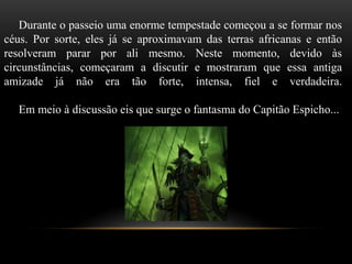 Durante o passeio uma enorme tempestade começou a se formar nos
céus. Por sorte, eles já se aproximavam das terras africanas e então
resolveram parar por ali mesmo. Neste momento, devido às
circunstâncias, começaram a discutir e mostraram que essa antiga
amizade já não era tão forte, intensa, fiel e verdadeira.
Em meio à discussão eis que surge o fantasma do Capitão Espicho...
 