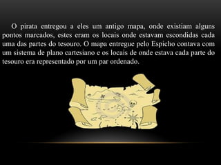O pirata entregou a eles um antigo mapa, onde existiam alguns
pontos marcados, estes eram os locais onde estavam escondidas cada
uma das partes do tesouro. O mapa entregue pelo Espicho contava com
um sistema de plano cartesiano e os locais de onde estava cada parte do
tesouro era representado por um par ordenado.
 