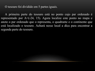O tesouro foi dividido em 5 partes iguais.
A primeira parte do tesouro está no ponto cujo par ordenado é
representado por A=(-24, 15). Agora localize este ponto no mapa e
anote o par ordenado que o representa, o quadrante e o continente que
está localizado o tesouro. Achará nesse local a dica para encontrar a
segunda parte do tesouro.
 