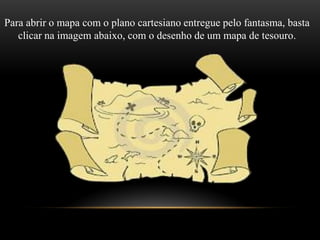 Para abrir o mapa com o plano cartesiano entregue pelo fantasma, basta
clicar na imagem abaixo, com o desenho de um mapa de tesouro.
 