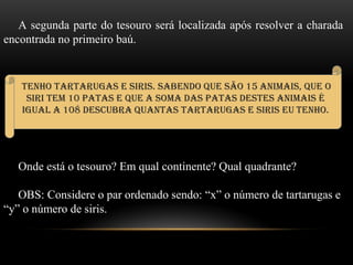 A segunda parte do tesouro será localizada após resolver a charada
encontrada no primeiro baú.
Onde está o tesouro? Em qual continente? Qual quadrante?
OBS: Considere o par ordenado sendo: “x” o número de tartarugas e
“y” o número de siris.
Tenho tartarugas e siris. Sabendo que são 15 animais, que o
siri tem 10 patas e que a soma das patas destes animais é
igual a 108 descubra Quantas tartarugas e siris eu tenho.
 