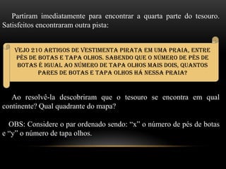 Partiram imediatamente para encontrar a quarta parte do tesouro.
Satisfeitos encontraram outra pista:
Ao resolvê-la descobriram que o tesouro se encontra em qual
continente? Qual quadrante do mapa?
OBS: Considere o par ordenado sendo: “x” o número de pés de botas
e “y” o número de tapa olhos.
Vejo 210 artigos de vestimenta pirata em uma praia, entre
pés de botas e tapa olhos. Sabendo que o número de pés de
botas é igual ao número de tapa olhos mais dois, quantos
pares de botas e tapa olhos há nessa praia?
 