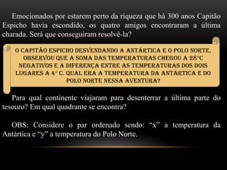 Emocionados por estarem perto da riqueza que há 300 anos Capitão
Espicho havia escondido, os quatro amigos encontraram a última
charada. Será que conseguiram resolvê-la?
Para qual continente viajaram para desenterrar a última parte do
tesouro? Em qual quadrante se encontra?
OBS: Considere o par ordenado sendo: “x” a temperatura da
Antártica e “y” a temperatura do Polo Norte.
O Capitão Espicho desvendando a Antártica e o Polo Norte,
observou que a soma das temperaturas chegou a 28°C
negativos e a diferença entre as temperaturas dos dois
lugares a 4° C. Qual era a temperatura da Antártica e do
Polo Norte nessa aventura?
 