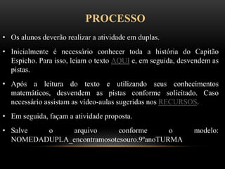 PROCESSO
• Os alunos deverão realizar a atividade em duplas.
• Inicialmente é necessário conhecer toda a história do Capitão
Espicho. Para isso, leiam o texto AQUI e, em seguida, desvendem as
pistas.
• Após a leitura do texto e utilizando seus conhecimentos
matemáticos, desvendem as pistas conforme solicitado. Caso
necessário assistam as vídeo-aulas sugeridas nos RECURSOS.
• Em seguida, façam a atividade proposta.
• Salve o arquivo conforme o modelo:
NOMEDADUPLA_encontramosotesouro.9ºanoTURMA
 