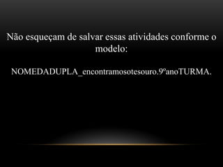 Não esqueçam de salvar essas atividades conforme o
modelo:
NOMEDADUPLA_encontramosotesouro.9ºanoTURMA.
m
 